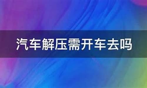 汽车解压需要开车去吗_汽车解压需要开车去吗现在